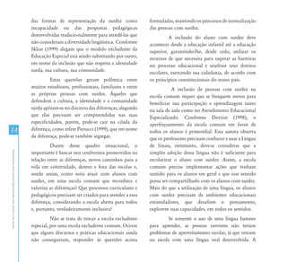 das formas de representação da surdez como             formuladas, mantendo os processos de normalização
                                                               incapacidade ou das propostas pedagógicas              das pessoas com surdez.
                                                               desenvolvidas tradicio-nalmente para atendê-las que              A inclusão do aluno com surdez deve
                                                               não consideram a diversidade lingüística. Conforme     acontecer desde a educação infantil até a educação
                                                               Skliar (1999) alegam que o modelo excludente da        superior, garantindo-lhe, desde cedo, utilizar os
                                                               Educação Especial está sendo substituído por outro,    recursos de que necessita para superar as barreiras
                                                               em nome da inclusão que não respeita a identidade      no processo educacional e usufruir seus direitos
                                                               surda, sua cultura, sua comunidade.                    escolares, exercendo sua cidadania, de acordo com
                                                                         Estas questões geram polêmica entre          os princípios constitucionais do nosso país.
                                                               muitos estudiosos, profissionais, familiares e entre              A inclusão de pessoas com surdez na
                                                               as próprias pessoas com surdez. Àqueles que            escola comum requer que se busquem meios para
                                                               defendem a cultura, a identidade e a comunidade        beneficiar sua participação e aprendizagem tanto
                                                               surda apóiam-se no discurso das diferenças, alegando   na sala de aula como no Atendimento Educacional
                                                               que elas precisam ser compreendidas nas suas           Especializado. Conforme Dorziat (1998), o
                                                               especificidades, porém, pode-se cair na cilada da      aperfeiçoamento da escola comum em favor de
14                                                             diferença, como refere Pierucci (1999), que em nome    todos os alunos é primordial. Esta autora observa
                                                               da diferença, pode-se também segregar.                 que os professores precisam conhecer e usar a Língua
                                                                        Diante desse quadro situacional, o            de Sinais, entretanto, deve-se considerar que a
Atendimento Educacional Especializado para Alunos com Surdez




                                                               importante é buscar nos confrontos promovidos na       simples adoção dessa língua não é suficiente para
                                                               relação entre as diferenças, novos caminhos para a     escolarizar o aluno com surdez. Assim, a escola
                                                               vida em coletividade, dentro e fora das escolas e,     comum precisa implementar ações que tenham
                                                               sendo assim, como seria atuar com alunos com           sentido para os alunos em geral e que esse sentido
                                                               surdez, em uma escola comum que reconhece e            possa ser compartilhado com os alunos com surdez.
                                                               valoriza as diferenças? Que processos curriculares e   Mais do que a utilização de uma língua, os alunos
                                                               pedagógicos precisam ser criados para atender a essa   com surdez precisam de ambientes educacionais
                                                               diferença, considerando a escola aberta para todos     estimuladores, que desafiem o pensamento,
                                                               e, portanto, verdadeiramente inclusiva?                explorem suas capacidades, em todos os sentidos.
                                                                         Não se trata de trocar a escola excludente            Se somente o uso de uma língua bastasse
                                                               especial, por uma escola excludente comum. Ocorre      para aprender, as pessoas ouvintes não teriam
                                                               que alguns discursos e práticas educacionais ainda     problemas de aproveitamento escolar, já que entram
                                                               não conseguiram, responder às questões acima           na escola com uma língua oral desenvolvida. A
 