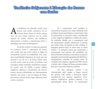 Tendências Subjacentes à Educação das Pessoas
                    com Surdez




A
         s tendências de educação escolar para                  Já a comunicação total considera as
         pessoas com surdez centram-se ora na         características da pessoa com surdez utilizando todo
         inserção desses alunos na escola comum       e qualquer recurso possível para a comunicação, a fim
e/ou em suas classes especiais, ora na escola         de potencializar as interações sociais, considerando
especial de surdos. Existem três tendências           as áreas cognitivas, lingüísticas e afetivas dos alunos.
educacionais: a oralista, a comunicação total e a     Os resultados obtidos com a comunicação total
                                                      são questionáveis quando observamos as pessoas
abordagem por meio do bilingüismo.
                                                      com surdez frente aos desafios da vida cotidiana. A        19
         As escolas comuns ou especiais, pautadas     linguagem gestual visual, os textos orais, os textos
no oralismo, visam à capacitação da pessoa            escritos e as interações sociais que caracterizam a




                                                                                                                 Capítulo II - Tendências Subjacentes à Educação das Pessoas com Surdez
com surdez para que possa utilizar a língua da        comunicação total parecem não possibilitar um
comunidade ouvinte na modalidade oral, como           desenvolvimento satisfatório e esses alunos continuam
única possibilidade lingüística, de modo que seja     segregados, permanecendo agrupados pela deficiência,
possível o uso da voz e da leitura labial, tanto      marginalizados, excluídos do contexto maior da
na vida social, como na escola. O oralismo, não       sociedade. Esta proposta, segundo Sá (1999), não dá
conseguiu atingir resultados satisfatórios, porque,   o devido valor a Língua de Sinais, portanto, pode-se
de acordo com Sá (1999), ocasiona déficits            dizer que é uma outra feição do oralismo.
cognitivos, legitima a manutenção do fracasso                  Os dois enfoques, oralista e da
escolar, provoca dificuldades no relacionamento       comunicação total, negam a língua natural
familiar, não aceita o uso da Língua de Sinais,       das pessoas com surdez e provocam perdas
discrimina a cultura surda e nega a diferença entre   consideráveis nos aspectos cognitivos, sócio-
surdos e ouvintes.                                    afetivos, lingüísticos, político culturais e na
                                                      aprendizagem desses alunos. A comunicação
 