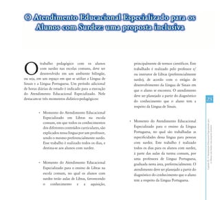 O Atendimento Educacional Especializado para os
  Alunos com Surdez: uma proposta inclusiva




O
           trabalho pedagógico com os alunos               principalmente de termos científicos. Este
           com surdez nas escolas comuns, deve ser         trabalhado é realizado pelo professor e/
           desenvolvido em um ambiente bilíngüe,           ou instrutor de Libras (preferencialmente
ou seja, em um espaço em que se utilize a Língua de        surdo), de acordo com o estágio de
Sinais e a Língua Portuguesa. Um período adicional         desenvolvimento da Língua de Sinais em
de horas diárias de estudo é indicado para a execução      que o aluno se encontra. O atendimento
do Atendimento Educacional Especializado. Nele
                                                           deve ser planejado a partir do diagnóstico
destacam-se três momentos didático-pedagógicos:
                                                           do conhecimento que o aluno tem a            25
                                                           respeito da Língua de Sinais.
         • Momento do Atendimento Educacional
           Especializado em Libras na escola




                                                                                                        Capítulo III - O Atendimento Educacional Especializado para
           comum, em que todos os conhecimentos         • Momento do Atendimento Educacional
                                                          Especializado para o ensino da Língua




                                                                                                               os Alunos com Surdez: uma proposta inclusiva
           dos diferentes conteúdos curriculares, são
           explicados nessa língua por um professor,      Portuguesa, no qual são trabalhadas as
           sendo o mesmo preferencialmente surdo.         especificidades dessa língua para pessoas
           Esse trabalho é realizado todos os dias, e     com surdez. Este trabalho é realizado
           destina-se aos alunos com surdez.              todos os dias para os alunos com surdez,
                                                          à parte das aulas da turma comum, por
                                                          uma professora de Língua Portuguesa,
         • Momento do Atendimento Educacional             graduada nesta área, preferencialmente. O
           Especializado para o ensino de Libras na       atendimento deve ser planejado a partir do
           escola comum, no qual os alunos com            diagnóstico do conhecimento que o aluno
           surdez terão aulas de Libras, favorecendo      tem a respeito da Língua Portuguesa.
           o conhecimento e a aquisição,
 