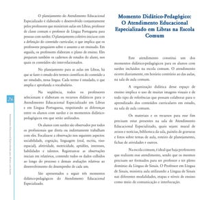 O planejamento do Atendimento Educacional          Momento Didático-Pedagógico:
                                                               Especializado é elaborado e desenvolvido conjuntamente
                                                                                                                              O Atendimento Educacional
                                                               pelos professores que ministram aulas em Libras, professor
                                                               de classe comum e professor de Língua Portuguesa para        Especializado em Libras na Escola
                                                               pessoas com surdez. O planejamento coletivo inicia-se com                 Comum
                                                               a definição do conteúdo curricular, o que implica que os
                                                               professores pesquisem sobre o assunto a ser ensinado. Em
                                                               seguida, os professores elaboram o plano de ensino. Eles
                                                               preparam também os cadernos de estudos do aluno, nos                   Este atendimento constitui um dos
                                                               quais os conteúdos são inter-relacionados.                   momentos didático-pedagógicos para os alunos com
                                                                          No planejamento para as aulas em Libras, há       surdez incluídos na escola comum. O atendimento
                                                               que se fazer o estudo dos termos científicos do conteúdo a   ocorre diariamente, em horário contrário ao das aulas,
                                                               ser estudado, nessa língua. Cada termo é estudado, o que     na sala de aula comum.
                                                               amplia e aprofunda o vocabulário.                                      A organização didática desse espaço de
                                                                         Na seqüência, todos os professores                 ensino implica o uso de muitas imagens visuais e de
                                                               selecionam e elaboram os recursos didáticos para o           todo tipo de referências que possam colaborar para o
26                                                             Atendimento Educacional Especializado em Libras              aprendizado dos conteúdos curriculares em estudo,
                                                               e em Língua Portuguesa, respeitando as diferenças            na sala de aula comum.
                                                               entre os alunos com surdez e os momentos didático-
                                                                                                                                      Os materiais e os recursos para esse fim
Atendimento Educacional Especializado para Alunos com Surdez




                                                               pedagógicos em que serão utilizados.
                                                                                                                            precisam estar presentes na sala de Atendimento
                                                                          Os alunos com surdez são observados por todos     Educacional Especializado, quais sejam: mural de
                                                               os profissionais que direta ou indiretamente trabalham       avisos e notícias, biblioteca da sala, painéis de gravuras
                                                               com eles. Focaliza-se a observação nos seguintes aspectos:   e fotos sobre temas de aula, roteiro de planejamento,
                                                               sociabilidade, cognição, linguagem (oral, escrita, viso-     fichas de atividades e outros.
                                                               espacial), afetividade, motricidade, aptidões, interesses,
                                                               habilidades e talentos. Registram-se as observações                    Na escola comum, é ideal que haja professores
                                                               iniciais em relatórios, contendo todos os dados colhidos     que realizem esse atendimento, sendo que os mesmos
                                                               ao longo do processo e demais avaliações relativas ao        precisam ser formados para ser professor e ter pleno
                                                               desenvolvimento do desempenho de cada um.                    domínio da Língua de Sinais. O Professor em Língua
                                                                                                                            de Sinais, ministra aula utilizando a Língua de Sinais
                                                                         São apresentados a seguir três momentos
                                                               didático-pedagógicos do Atendimento Educacional              nas diferentes modalidades, etapas e níveis de ensino
                                                               Especializado.                                               como meio de comunicação e interlocução.
 