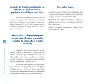 Atuação do tradutor/intérprete em                                      Para saber mais...
                                                                   sala de aula comum com o
                                                                professor sem fluência em Libras                       PAGANO, Adriana; ALVEZ, Fábio; MAGALHÃES, Célia.
                                                                                                                       Traduzir com Autonomia: estratégias para o tradutor em
                                                                                                                       formação. São Paulo: Editora Contexto, 2000.
                                                                         O tradutor/intérprete poderá atuar na sala
                                                               comum, mas sempre evitando interferir na construção     QUADROS, Ronice Müller de. O Tradutor e Intérprete
                                                               da Língua Portuguesa, como segunda língua dos           de Língua Brasileira de Sinais e Língua Portuguesa. Brasília:
                                                               alunos com surdez. A sala de aula comum é um dos        MEC/SEESP, 2001.
                                                               locais de aprendizado da Língua Portuguesa para os      ROBINSON, Douglas. Construindo o Tradutor. Bauru,
                                                               alunos com surdez.                                      São Paulo: EDUSC, 2002.


                                                                 Atuação do tradutor/intérprete
                                                                em palestras, debates, discussões,
52                                                               reuniões de colegiado e eventos
                                                                            da escola
Atendimento Educacional Especializado para Alunos com Surdez




                                                                         A atuação do tradutor/intérprete escolar
                                                               envolve também a mediação da comunicação nas
                                                               diversas atividades que acontecem na escola ou
                                                               relacionadas a ela, visando atender às necessidades
                                                               tanto de professores e alunos quanto da comunidade
                                                               escolar e promovendo a inclusão social.
                                                                        O tradutor/intérprete é mais um profissional
                                                               que, ciente de sua responsabilidade social, poderá
                                                               mobilizar gestores e professores para a importância
                                                               de se promover a igualdade de acesso ao conhecimento
                                                               acadêmico para todos os alunos, indistintamente.
 