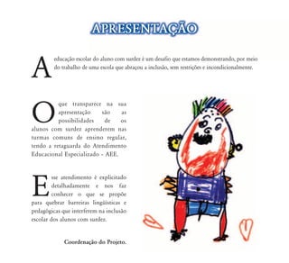APRESENTAÇ‹O


A
         educação escolar do aluno com surdez é um desafio que estamos demonstrando, por meio
                       ar
         do trabalho de uma escola que abraçou a inclusão, sem restrições e incondicionalmente.




O
          que transparece na sua
          apresentação    são    as
          possibilidades    de   os
alunos com surdez aprenderem nas
turmas comuns de ensino regular,
tendo a retaguarda do Atendimento
Educacional Especializado – AEE.




E
         sse atendimento é explicitado
         detalhadamente e nos faz
         conhecer o que se propõe
para quebrar barreiras lingüísticas e
pedagógicas que interferem na inclusão
escolar dos alunos com surdez.


             Coordenação do Projeto.
 