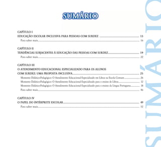 SUM˘RIO
CAP¸TULO I
EDUCAÇ‹O ESCOLAR INCLUSIVA PARA PESSOAS COM SURDEZ ............................................................ 13
  Para saber mais... ................................................................................................................................................................. 16

CAP¸TULO II
TEND¯NCIAS SUBJACENTES ¤ EDUCAÇ‹O DAS PESSOAS COM SURDEZ ............................................... 19
  Para saber mais... ................................................................................................................................................................. 22

CAP¸TULO III
O ATENDIMENTO EDUCACIONAL ESPECIALIZADO PARA OS ALUNOS
COM SURDEZ: UMA PROPOSTA INCLUSIVA..................................................................................................... 25
  Momento Didático-Pedagógico: O Atendimento Educacional Especializado em Libras na Escola Comum ............................. 26
  Momento Didático-Pedagógico: O Atendimento Educacional Especializado para o ensino de Libras ........................................ 32
  Momento Didático-Pedagógico: O Atendimento Educacional Especializado para o ensino da Língua Portuguesa................. 38
  Para saber mais... ................................................................................................................................................................. 46

CAP¸TULO IV
O PAPEL DO INTÉRPRETE ESCOLAR ................................................................................................................... 49
  Para saber mais... ................................................................................................................................................................. 52
 
