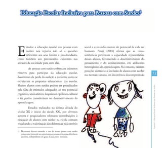Educação Escolar Inclusiva para Pessoas com Surdez1




E
        studar a educação escolar das pessoas com                    social e o reconhecimento do potencial de cada ser
        surdez nos reporta não só a questões                         humano. Poker (2001) afirma que as trocas
        referentes aos seus limites e possibilidades,                simbólicas provocam a capacidade representativa
como também aos preconceitos existentes nas                          desses alunos, favorecendo o desenvolvimento do
atitudes da sociedade para com elas.1                                pensamento e do conhecimento, em ambientes
                                                                     heterogêneos de aprendizagem. No entanto, existem
          As pessoas com surdez enfrentam inúmeros
                                                                     posições contrárias à inclusão de alunos com surdez
entraves para participar da educação escolar,
                                                                     nas turmas comuns, em decorrência da compreensão      13
decorrentes da perda da audição e da forma como se
estruturam as propostas educacionais das escolas.
Muitos alunos com surdez podem ser prejudicados




                                                                                                                           Capítulo I - Educação Escolar Inclusiva para Pessoas com Surdez
pela falta de estímulos adequados ao seu potencial
cognitivo, sócio-afetivo, lingüístico e político-cultural
e ter perdas consideráveis no desenvolvi-mento da
aprendizagem.
         Estudos realizados na última década do
século XX e início do século XXI, por diversos
autores e pesquisadores oferecem contribuições à
educação de alunos com surdez na escola comum
ressaltando a valorização das diferenças no convívio

1   Doravante deve-se entender o uso do termo pessoa com surdez
    como uma forma de nos reportamos a pessoas com uma deficiência
    auditiva, independente do grau da sua perda sensorial.
 