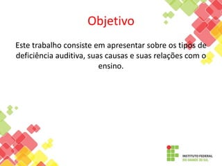 Objetivo
Este trabalho consiste em apresentar sobre os tipos de
deficiência auditiva, suas causas e suas relações com o
ensino.
 