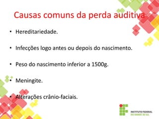Causas comuns da perda auditiva
• Hereditariedade.
• Infecções logo antes ou depois do nascimento.
• Peso do nascimento inferior a 1500g.
• Meningite.
• Alterações crânio-faciais.
 