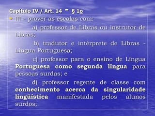 Capítulo IV / Art. 14 - § 1o
• III - prover as escolas com:
a) professor de Libras ou instrutor de
Libras;
b) tradutor e intérprete de Libras -
Língua Portuguesa;
c) professor para o ensino de Língua
Portuguesa como segunda língua para
pessoas surdas; e
d) professor regente de classe com
conhecimento acerca da singularidade
lingüística manifestada pelos alunos
surdos;
 