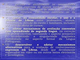 • IV - garantir o atendimento às necessidades
educacionais especiais de alunos surdos, desde a
educação infantil, nas salas de aula e, também, em
salas de recursos, em turno contrário ao da
escolarização;
• V - apoiar, na comunidade escolar, o uso e a
difusão de Libras entre professores, alunos,
funcionários, direção da escola e familiares, inclusive
por meio da oferta de cursos;
• VI - adotar mecanismos de avaliação coerentes
com aprendizado de segunda língua, na correção
das provas escritas, valorizando o aspecto semântico
e reconhecendo a singularidade lingüística
manifestada no aspecto formal da Língua
Portuguesa;
• VII- desenvolver e adotar mecanismos
alternativos para a avaliação de conhecimentos
expressos em Libras, desde que devidamente
registrados em vídeo ou em outros meios eletrônicos
e tecnológicos;
 