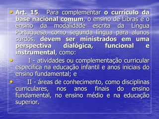 • Art. 15. Para complementar o currículo da
base nacional comum, o ensino de Libras e o
ensino da modalidade escrita da Língua
Portuguesa, como segunda língua para alunos
surdos, devem ser ministrados em uma
perspectiva dialógica, funcional e
instrumental, como:
• I - atividades ou complementação curricular
específica na educação infantil e anos iniciais do
ensino fundamental; e
• II - áreas de conhecimento, como disciplinas
curriculares, nos anos finais do ensino
fundamental, no ensino médio e na educação
superior.
 