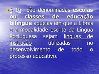 •§ 1o São denominadas escolas
ou classes de educação
bilíngue aquelas em que a Libras
e a modalidade escrita da Língua
Portuguesa sejam línguas de
instrução utilizadas no
desenvolvimento de todo o
processo educativo.
 