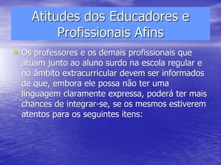 Atitudes dos Educadores e
Profissionais Afins
• Os professores e os demais profissionais que
atuam junto ao aluno surdo na escola regular e
no âmbito extracurricular devem ser informados
de que, embora ele possa não ter uma
linguagem claramente expressa, poderá ter mais
chances de integrar-se, se os mesmos estiverem
atentos para os seguintes itens:
 