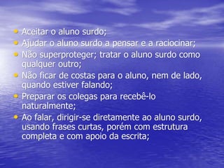 • Aceitar o aluno surdo;
• Ajudar o aluno surdo a pensar e a raciocinar;
• Não superproteger; tratar o aluno surdo como
qualquer outro;
• Não ficar de costas para o aluno, nem de lado,
quando estiver falando;
• Preparar os colegas para recebê-lo
naturalmente;
• Ao falar, dirigir-se diretamente ao aluno surdo,
usando frases curtas, porém com estrutura
completa e com apoio da escrita;
 