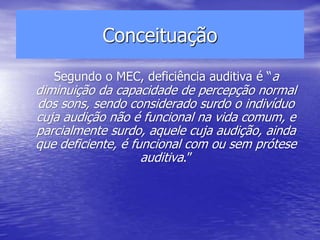 Conceituação
Segundo o MEC, deficiência auditiva é “a
diminuição da capacidade de percepção normal
dos sons, sendo considerado surdo o indivíduo
cuja audição não é funcional na vida comum, e
parcialmente surdo, aquele cuja audição, ainda
que deficiente, é funcional com ou sem prótese
auditiva.”
 