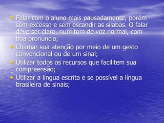 • Falar com o aluno mais pausadamente, porém
sem excesso e sem escandir as sílabas. O falar
deve ser claro, num tom de voz normal, com
boa pronúncia;
• Chamar sua atenção por meio de um gesto
convencional ou de um sinal;
• Utilizar todos os recursos que facilitem sua
compreensão;
• Utilizar a língua escrita e se possível a língua
brasileira de sinais;
 