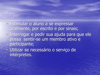 • Estimular o aluno a se expressar
oralmente, por escrito e por sinais;
• Interrogar e pedir sua ajuda para que ele
possa sentir-se um membro ativo e
participante;
• Utilizar se necessário o serviço de
intérpretes.
 