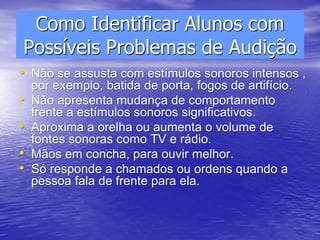 Como Identificar Alunos com
Possíveis Problemas de Audição
• Não se assusta com estímulos sonoros intensos ,
por exemplo, batida de porta, fogos de artifício.
• Não apresenta mudança de comportamento
frente a estímulos sonoros significativos.
• Aproxima a orelha ou aumenta o volume de
fontes sonoras como TV e rádio.
• Mãos em concha, para ouvir melhor.
• Só responde a chamados ou ordens quando a
pessoa fala de frente para ela.
 