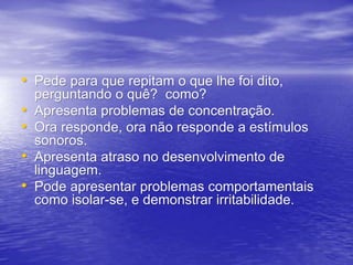 • Pede para que repitam o que lhe foi dito,
perguntando o quê? como?
• Apresenta problemas de concentração.
• Ora responde, ora não responde a estímulos
sonoros.
• Apresenta atraso no desenvolvimento de
linguagem.
• Pode apresentar problemas comportamentais
como isolar-se, e demonstrar irritabilidade.
 