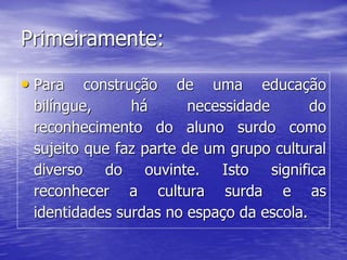 Primeiramente:
• Para construção de uma educação
bilíngue, há necessidade do
reconhecimento do aluno surdo como
sujeito que faz parte de um grupo cultural
diverso do ouvinte. Isto significa
reconhecer a cultura surda e as
identidades surdas no espaço da escola.
 