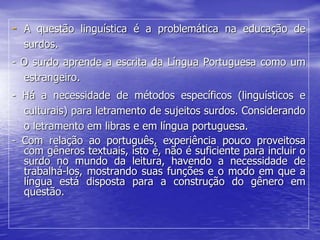 - A questão linguística é a problemática na educação de
surdos.
- O surdo aprende a escrita da Língua Portuguesa como um
estrangeiro.
- Há a necessidade de métodos específicos (linguísticos e
culturais) para letramento de sujeitos surdos. Considerando
o letramento em libras e em língua portuguesa.
- Com relação ao português, experiência pouco proveitosa
com gêneros textuais, isto é, não é suficiente para incluir o
surdo no mundo da leitura, havendo a necessidade de
trabalhá-los, mostrando suas funções e o modo em que a
língua está disposta para a construção do gênero em
questão.
 