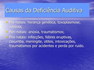 Causas da Deficiência Auditiva
• Pré-natais: herança genética, toxoplasmose,
rubéola;
• Peri-natais: anoxia, traumatismos;
• Pós-natais: infecções, febres eruptivas,
caxumba, meningite, otites, intoxicações,
traumatismos por acidentes e perda por ruído.
 