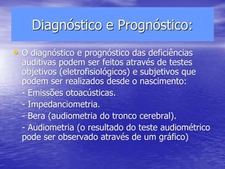 Diagnóstico e Prognóstico:
• O diagnóstico e prognóstico das deficiências
auditivas podem ser feitos através de testes
objetivos (eletrofisiológicos) e subjetivos que
podem ser realizados desde o nascimento:
- Emissões otoacústicas.
- Impedanciometria.
- Bera (audiometria do tronco cerebral).
- Audiometria (o resultado do teste audiométrico
pode ser observado através de um gráfico)
 