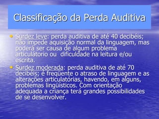 Classificação da Perda Auditiva
• Surdez leve: perda auditiva de até 40 decibéis;
não impede aquisição normal da linguagem, mas
poderá ser causa de algum problema
articulátorio ou dificuldade na leitura e/ou
escrita.
• Surdez moderada: perda auditiva de até 70
decibéis; é freqüente o atraso de linguagem e as
alterações articulatórias, havendo, em alguns,
problemas lingüísticos. Com orientação
adequada a criança terá grandes possibilidades
de se desenvolver.
 