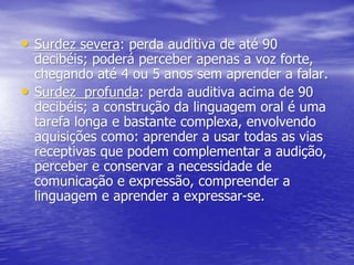 • Surdez severa: perda auditiva de até 90
decibéis; poderá perceber apenas a voz forte,
chegando até 4 ou 5 anos sem aprender a falar.
• Surdez profunda: perda auditiva acima de 90
decibéis; a construção da linguagem oral é uma
tarefa longa e bastante complexa, envolvendo
aquisições como: aprender a usar todas as vias
receptivas que podem complementar a audição,
perceber e conservar a necessidade de
comunicação e expressão, compreender a
linguagem e aprender a expressar-se.
 
