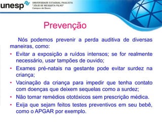 Prevenção
Nós podemos prevenir a perda auditiva de diversas
maneiras, como:
• Evitar a exposição a ruídos intensos; se for realmente
necessário, usar tampões de ouvido;
• Exames pré-natais na gestante pode evitar surdez na
criança;
• Vacinação da criança para impedir que tenha contato
com doenças que deixem sequelas como a surdez;
• Não tomar remédios ototóxicos sem prescrição médica.
• Exija que sejam feitos testes preventivos em seu bebê,
como o APGAR por exemplo.
 