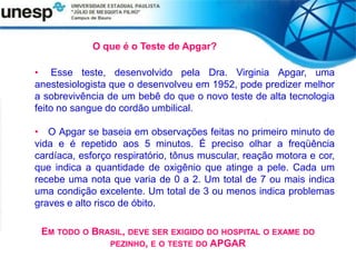 O que é o Teste de Apgar?
• Esse teste, desenvolvido pela Dra. Virginia Apgar, uma
anestesiologista que o desenvolveu em 1952, pode predizer melhor
a sobrevivência de um bebê do que o novo teste de alta tecnologia
feito no sangue do cordão umbilical.
• O Apgar se baseia em observações feitas no primeiro minuto de
vida e é repetido aos 5 minutos. É preciso olhar a freqüência
cardíaca, esforço respiratório, tônus muscular, reação motora e cor,
que indica a quantidade de oxigênio que atinge a pele. Cada um
recebe uma nota que varia de 0 a 2. Um total de 7 ou mais indica
uma condição excelente. Um total de 3 ou menos indica problemas
graves e alto risco de óbito.
EM TODO O BRASIL, DEVE SER EXIGIDO DO HOSPITAL O EXAME DO
PEZINHO, E O TESTE DO APGAR
 
