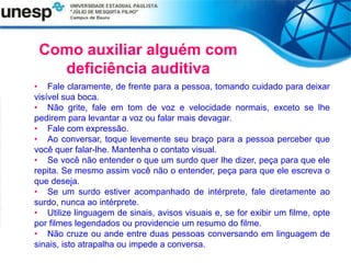 Como auxiliar alguém com
deficiência auditiva
• Fale claramente, de frente para a pessoa, tomando cuidado para deixar
visível sua boca.
• Não grite, fale em tom de voz e velocidade normais, exceto se lhe
pedirem para levantar a voz ou falar mais devagar.
• Fale com expressão.
• Ao conversar, toque levemente seu braço para a pessoa perceber que
você quer falar-lhe. Mantenha o contato visual.
• Se você não entender o que um surdo quer lhe dizer, peça para que ele
repita. Se mesmo assim você não o entender, peça para que ele escreva o
que deseja.
• Se um surdo estiver acompanhado de intérprete, fale diretamente ao
surdo, nunca ao intérprete.
• Utilize linguagem de sinais, avisos visuais e, se for exibir um filme, opte
por filmes legendados ou providencie um resumo do filme.
• Não cruze ou ande entre duas pessoas conversando em linguagem de
sinais, isto atrapalha ou impede a conversa.
 