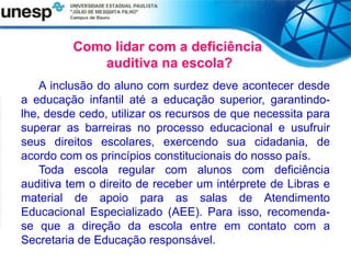 Como lidar com a deficiência
auditiva na escola?
A inclusão do aluno com surdez deve acontecer desde
a educação infantil até a educação superior, garantindo-
lhe, desde cedo, utilizar os recursos de que necessita para
superar as barreiras no processo educacional e usufruir
seus direitos escolares, exercendo sua cidadania, de
acordo com os princípios constitucionais do nosso país.
Toda escola regular com alunos com deficiência
auditiva tem o direito de receber um intérprete de Libras e
material de apoio para as salas de Atendimento
Educacional Especializado (AEE). Para isso, recomenda-
se que a direção da escola entre em contato com a
Secretaria de Educação responsável.
 