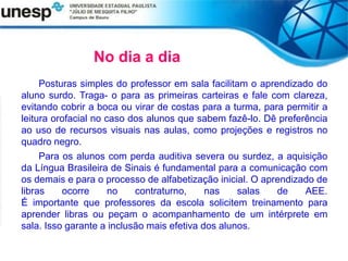 Posturas simples do professor em sala facilitam o aprendizado do
aluno surdo. Traga- o para as primeiras carteiras e fale com clareza,
evitando cobrir a boca ou virar de costas para a turma, para permitir a
leitura orofacial no caso dos alunos que sabem fazê-lo. Dê preferência
ao uso de recursos visuais nas aulas, como projeções e registros no
quadro negro.
Para os alunos com perda auditiva severa ou surdez, a aquisição
da Língua Brasileira de Sinais é fundamental para a comunicação com
os demais e para o processo de alfabetização inicial. O aprendizado de
libras ocorre no contraturno, nas salas de AEE.
É importante que professores da escola solicitem treinamento para
aprender libras ou peçam o acompanhamento de um intérprete em
sala. Isso garante a inclusão mais efetiva dos alunos.
No dia a dia
 