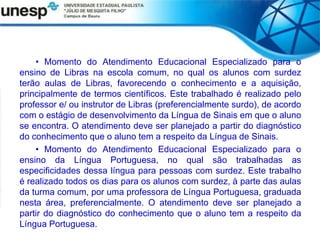 • Momento do Atendimento Educacional Especializado para o
ensino de Libras na escola comum, no qual os alunos com surdez
terão aulas de Libras, favorecendo o conhecimento e a aquisição,
principalmente de termos científicos. Este trabalhado é realizado pelo
professor e/ ou instrutor de Libras (preferencialmente surdo), de acordo
com o estágio de desenvolvimento da Língua de Sinais em que o aluno
se encontra. O atendimento deve ser planejado a partir do diagnóstico
do conhecimento que o aluno tem a respeito da Língua de Sinais.
• Momento do Atendimento Educacional Especializado para o
ensino da Língua Portuguesa, no qual são trabalhadas as
especificidades dessa língua para pessoas com surdez. Este trabalho
é realizado todos os dias para os alunos com surdez, à parte das aulas
da turma comum, por uma professora de Língua Portuguesa, graduada
nesta área, preferencialmente. O atendimento deve ser planejado a
partir do diagnóstico do conhecimento que o aluno tem a respeito da
Língua Portuguesa.
 