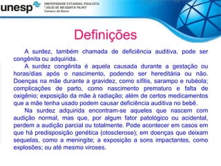 Definições
A surdez, também chamada de deficiência auditiva, pode ser
congênita ou adquirida.
A surdez congênita é aquela causada durante a gestação ou
horas/dias após o nascimento, podendo ser hereditária ou não.
Doenças na mãe durante a gravidez, como sífilis, sarampo e rubéola;
complicações de parto, como nascimento prematuro e falta de
oxigênio; exposição da mãe à radiação; além de certos medicamentos
que a mãe tenha usado podem causar deficiência auditiva no bebê.
Na surdez adquirida encontram-se aqueles que nascem com
audição normal, mas que, por algum fator patológico ou acidental,
perdem a audição parcial ou totalmente. Pode acontecer em casos em
que há predisposição genética (otosclerose); em doenças que deixam
sequelas, como a meningite; a exposição a sons impactantes, como
explosões; ou até mesmo viroses.
 