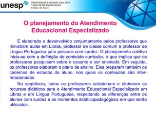 O planejamento do Atendimento
Educacional Especializado
É elaborado e desenvolvido conjuntamente pelos professores que
ministram aulas em Libras, professor de classe comum e professor de
Língua Portuguesa para pessoas com surdez. O planejamento coletivo
inicia-se com a definição do conteúdo curricular, o que implica que os
professores pesquisem sobre o assunto a ser ensinado. Em seguida,
os professores elaboram o plano de ensino. Eles preparam também os
cadernos de estudos do aluno, nos quais os conteúdos são inter-
relacionados.
Na seqüência, todos os professores selecionam e elaboram os
recursos didáticos para o Atendimento Educacional Especializado em
Libras e em Língua Portuguesa, respeitando as diferenças entre os
alunos com surdez e os momentos didáticopedagógicos em que serão
utilizados.
 
