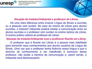 Atuação do tradutor/intérprete e professor de Libras
Há uma clara diferença entre ensinar Língua de Sinais a ouvintes
ou a pessoas com surdez. No caso do ensino de Libras para alunos
ouvintes, o tradutor/ intérprete poderá mediar a comunicação entre os
alunos ouvintes e o professor com surdez no ensino teórico da Libras.
O ensino prático caberá ao professor de Libras.
Atuação do tradutor/intérprete com o professor fluente em Libras
O professor que é fluente em Libras é a pessoa mais habilitada
para transmitir seus conhecimentos aos alunos usuários da Língua de
Sinais. Uma vez que o professor tenha fluência nessa língua e que o
domínio do conhecimento a ser trabalhado é exclusivo desse
professor, não existe a barreira da comunicação e, assim sendo, o
intérprete será desnecessário.
 