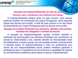 Atuação do tradutor/intérprete em sala de aula
Comum com o professor sem fluência em Libras
O tradutor/intérprete poderá atuar na sala comum, mas sempre
evitando interferir na construção da Língua Portuguesa, como segunda
língua dos alunos com surdez. A sala de aula comum é um dos locais
de aprendizado da Língua Portuguesa para os alunos com surdez.
Atuação do tradutor/intérprete em palestras, debates, discussões,
reuniões de colegiado e eventos da escola
A atuação do tradutor/intérprete escolar envolve também a
mediação da comunicação nas diversas atividades que acontecem na
escola ou relacionadas a ela, visando atender às necessidades tanto
de professores e alunos quanto da comunidade escolar e promovendo
a inclusão social. O tradutor/intérprete é mais um profissional que,
ciente de sua responsabilidade social, poderá mobilizar gestores e
professores para a importância de se promover a igualdade de acesso
ao conhecimento acadêmico para todos os alunos, indistintamente.
 