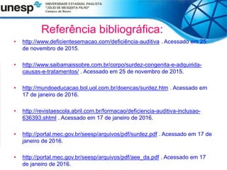 Referência bibliográfica:
• http://www.deficientesemacao.com/deficiência-auditiva . Acessado em 25
de novembro de 2015.
• http://www.saibamaissobre.com.br/corpo/surdez-congenita-e-adquirida-
causas-e-tratamentos/ . Acessado em 25 de novembro de 2015.
• http://mundoeducacao.bol.uol.com.br/doencas/surdez.htm . Acessado em
17 de janeiro de 2016.
• http://revistaescola.abril.com.br/formacao/deficiencia-auditiva-inclusao-
636393.shtml . Acessado em 17 de janeiro de 2016.
• http://portal.mec.gov.br/seesp/arquivos/pdf/surdez.pdf . Acessado em 17 de
janeiro de 2016.
• http://portal.mec.gov.br/seesp/arquivos/pdf/aee_da.pdf . Acessado em 17
de janeiro de 2016.
 
