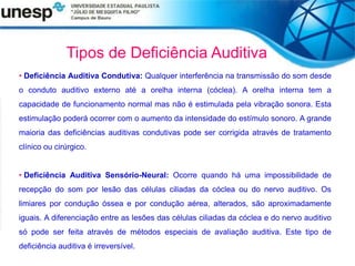 Tipos de Deficiência Auditiva
• Deficiência Auditiva Condutiva: Qualquer interferência na transmissão do som desde
o conduto auditivo externo até a orelha interna (cóclea). A orelha interna tem a
capacidade de funcionamento normal mas não é estimulada pela vibração sonora. Esta
estimulação poderá ocorrer com o aumento da intensidade do estímulo sonoro. A grande
maioria das deficiências auditivas condutivas pode ser corrigida através de tratamento
clínico ou cirúrgico.
• Deficiência Auditiva Sensório-Neural: Ocorre quando há uma impossibilidade de
recepção do som por lesão das células ciliadas da cóclea ou do nervo auditivo. Os
limiares por condução óssea e por condução aérea, alterados, são aproximadamente
iguais. A diferenciação entre as lesões das células ciliadas da cóclea e do nervo auditivo
só pode ser feita através de métodos especiais de avaliação auditiva. Este tipo de
deficiência auditiva é irreversível.
 