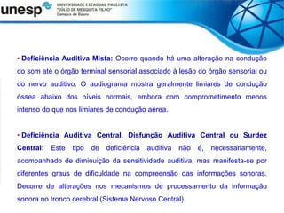 • Deficiência Auditiva Mista: Ocorre quando há uma alteração na condução
do som até o órgão terminal sensorial associado à lesão do órgão sensorial ou
do nervo auditivo. O audiograma mostra geralmente limiares de condução
óssea abaixo dos níveis normais, embora com comprometimento menos
intenso do que nos limiares de condução aérea.
• Deficiência Auditiva Central, Disfunção Auditiva Central ou Surdez
Central: Este tipo de deficiência auditiva não é, necessariamente,
acompanhado de diminuição da sensitividade auditiva, mas manifesta-se por
diferentes graus de dificuldade na compreensão das informações sonoras.
Decorre de alterações nos mecanismos de processamento da informação
sonora no tronco cerebral (Sistema Nervoso Central).
 