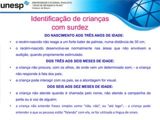 Identificação de crianças
com surdez
DO NASCIMENTO AOS TRÊS ANOS DE IDADE:
• o recém-nascido não reage a um forte bater de palmas, numa distância de 30 cm;
• o recém-nascido desenvolve-se normalmente nas áreas que não envolvem a
audição, quando propriamente estimulado.
DOS TRÊS AOS SEIS MESES DE IDADE:
• a criança não procura, com os olhos, de onde vem um determinado som; - a criança
não responde à fala dos pais;
• a criança pode interagir com os pais, se a abordagem for visual.
DOS SEIS AOS DEZ MESES DE IDADE:
• a criança não atende quando é chamada pelo nome, não atende a campainha da
porta ou à voz de alguém;
• a criança não entende frases simples como “não, não”, ou “até logo”; - a criança pode
entender o que as pessoas estão “falando” com ela, se for utilizada a língua de sinais.
 