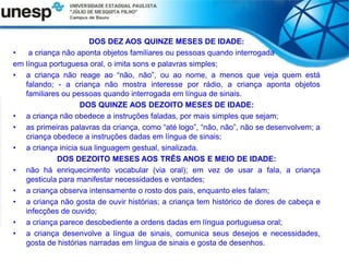 DOS DEZ AOS QUINZE MESES DE IDADE:
• a criança não aponta objetos familiares ou pessoas quando interrogada
em língua portuguesa oral, o imita sons e palavras simples;
• a criança não reage ao “não, não”, ou ao nome, a menos que veja quem está
falando; - a criança não mostra interesse por rádio, a criança aponta objetos
familiares ou pessoas quando interrogada em língua de sinais.
DOS QUINZE AOS DEZOITO MESES DE IDADE:
• a criança não obedece a instruções faladas, por mais simples que sejam;
• as primeiras palavras da criança, como “até logo”, “não, não”, não se desenvolvem; a
criança obedece a instruções dadas em língua de sinais;
• a criança inicia sua linguagem gestual, sinalizada.
DOS DEZOITO MESES AOS TRÊS ANOS E MEIO DE IDADE:
• não há enriquecimento vocabular (via oral); em vez de usar a fala, a criança
gesticula para manifestar necessidades e vontades;
• a criança observa intensamente o rosto dos pais, enquanto eles falam;
• a criança não gosta de ouvir histórias; a criança tem histórico de dores de cabeça e
infecções de ouvido;
• a criança parece desobediente a ordens dadas em língua portuguesa oral;
• a criança desenvolve a língua de sinais, comunica seus desejos e necessidades,
gosta de histórias narradas em língua de sinais e gosta de desenhos.
 