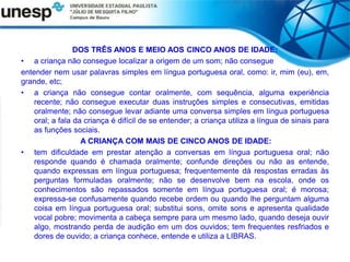 DOS TRÊS ANOS E MEIO AOS CINCO ANOS DE IDADE:
• a criança não consegue localizar a origem de um som; não consegue
entender nem usar palavras simples em língua portuguesa oral, como: ir, mim (eu), em,
grande, etc;
• a criança não consegue contar oralmente, com sequência, alguma experiência
recente; não consegue executar duas instruções simples e consecutivas, emitidas
oralmente; não consegue levar adiante uma conversa simples em língua portuguesa
oral; a fala da criança é difícil de se entender; a criança utiliza a língua de sinais para
as funções sociais.
A CRIANÇA COM MAIS DE CINCO ANOS DE IDADE:
• tem dificuldade em prestar atenção a conversas em língua portuguesa oral; não
responde quando é chamada oralmente; confunde direções ou não as entende,
quando expressas em língua portuguesa; frequentemente dá respostas erradas às
perguntas formuladas oralmente; não se desenvolve bem na escola, onde os
conhecimentos são repassados somente em língua portuguesa oral; é morosa;
expressa-se confusamente quando recebe ordem ou quando lhe perguntam alguma
coisa em língua portuguesa oral; substitui sons, omite sons e apresenta qualidade
vocal pobre; movimenta a cabeça sempre para um mesmo lado, quando deseja ouvir
algo, mostrando perda de audição em um dos ouvidos; tem frequentes resfriados e
dores de ouvido; a criança conhece, entende e utiliza a LIBRAS.
 
