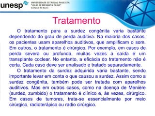 Tratamento
O tratamento para a surdez congênita varia bastante
dependendo do grau de perda auditiva. Na maioria dos casos,
os pacientes usam aparelhos auditivos, que amplificam o som.
Em outros, o tratamento é cirúrgico. Por exemplo, em casos de
perda severa ou profunda, muitas vezes a saída é um
transplante coclear. No entanto, a eficácia do tratamento não é
certa. Cada caso deve ser analisado e tratado separadamente.
O tratamento da surdez adquirida varia bastante, sendo
importante levar em conta o que causou a surdez. Assim como a
surdez congênita, também pode ser tratada com aparelhos
auditivos. Mas em outros casos, como na doença de Menière
(surdez, zumbido) o tratamento é clínico e, às vezes, cirúrgico.
Em casos de tumores, trata-se essencialmente por meio
cirúrgico, radioterápico ou radio cirúrgico.
 