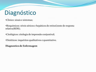 Diagnóstico
•Clinico: sinais e sintomas;
•Bioquímicos: níveis séricos e hepáticos do retinol,teste de resposta
relativa(RDR);
•Citológicos: citologia de impressão conjuntival;
•Dietéticos: inquéritos qualitativos e quantitativo.
Diagnostico de Enfermagem
 