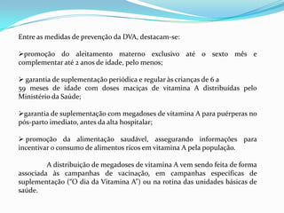 Entre as medidas de prevenção da DVA, destacam-se:
promoção do aleitamento materno exclusivo até o sexto mês e
complementar até 2 anos de idade, pelo menos;
 garantia de suplementação periódica e regular às crianças de 6 a
59 meses de idade com doses maciças de vitamina A distribuídas pelo
Ministério da Saúde;
garantia de suplementação com megadoses de vitamina A para puérperas no
pós-parto imediato, antes da alta hospitalar;
 promoção da alimentação saudável, assegurando informações para
incentivar o consumo de alimentos ricos em vitamina A pela população.
A distribuição de megadoses de vitamina A vem sendo feita de forma
associada às campanhas de vacinação, em campanhas específicas de
suplementação (“O dia da Vitamina A”) ou na rotina das unidades básicas de
saúde.
 