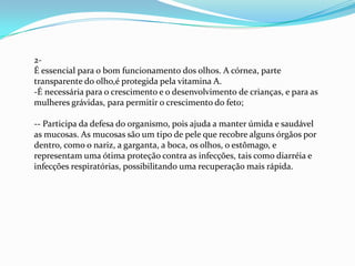 2-
É essencial para o bom funcionamento dos olhos. A córnea, parte
transparente do olho,é protegida pela vitamina A.
-É necessária para o crescimento e o desenvolvimento de crianças, e para as
mulheres grávidas, para permitir o crescimento do feto;
-- Participa da defesa do organismo, pois ajuda a manter úmida e saudável
as mucosas. As mucosas são um tipo de pele que recobre alguns órgãos por
dentro, como o nariz, a garganta, a boca, os olhos, o estômago, e
representam uma ótima proteção contra as infecções, tais como diarréia e
infecções respiratórias, possibilitando uma recuperação mais rápida.
 