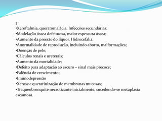 3-
•Xeroftalmia, queratomalácia. Infecções secundárias;
•Modelação óssea defeituosa, maior espessura óssea;
•Aumento da pressão do líquor. Hidrocefalia;
•Anormalidade de reprodução, incluindo aborto, malformações;
•Doenças de pele;
•Cálculos renais e ureterais;
•Aumento da mortalidade;
•Defeito para adaptação ao escuro – sinal mais precoce;
•Falência de crescimento;
•Imunodepressão
•Xerose e queratinização de membranas mucosas;
•Traqueobronquite necrotizante inicialmente, sucedendo-se metaplasia
escamosa.
 