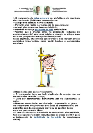 1.O tratamento da baixa estatura por deficiência de hormônio
de crescimento (DGH) tem como objetivo:
• Atingir boa estatura na vida adulta;
• Permitir uma rápida normalização do crescimento;
• Atingir pico de massa óssea satisfatório;
• Permitir à criança qualidade de vida satisfatória;
•Permitir que a criança entre na puberdade (induzida ou
espontaneamente) com uma estatura normal, ou atingir uma
estatura que permita uma puberdade normal.
Estes objetivos, atualmente considerados, não incluem outras
condições importantes, como perfil lipídico e composição
corpórea.




2.Recomendações para o Tratamento:
• O tratamento deve ser individualizado de acordo com as
necessidades de cada criança;
• Deve ser administrada diariamente por via subcutânea, à
noite;
• Deve ser aumentada caso não haja compensação no ganho
do crescimento nos primeiros dois anos de tratamento ou em
pacientes com baixa estatura grave ou os que têm baixa
estatura grave e mais idade;
• Como as respostas individuais ao tratamento são variáveis,
tem-se sugerido também individualizar as doses de HGH para
o tratamento da deficiência de hormônio de crescimento
(DGH).
 
