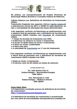 Na prática, um acompanhamento do Projeto Diretrizes da
Associação Médica Brasileira e Conselho Federal de Medicina;

3.Baixa Estatura por Deficiência do Hormônio de Crescimento
(DGH):
Tratamento freqüente dos aspectos clínicos (ganho estatural)
e laboratoriais (níveis de IGF-I e IGFBP-3) pode descartar, ou
não, a necessidade de alterações das doses administradas;

4.As seguintes variáveis correlacionam-se positivamente com
a estatura final de pacientes com a deficiência do hormônio de
crescimento (DGH) tratados com hormônio do crescimento
(HGH):
 • Tempo de duração do tratamento com HGH;
• A diferença na estatura ao iniciar o tratamento;
• O atraso na idade óssea ao iniciar o tratamento;
• A altura ao iniciar a puberdade;
• A altura dos pais;
• A velocidade de crescimento no 1º ano de tratamento.


5.As seguintes variáveis correlacionam-se negativamente com
a altura final de pacientes com a deficiência do hormônio de
crescimento (DGH) tratados com HGH:

• Idade ao iniciar o tratamento;
• O máximo valor de GH obtido em testes de estímulo.

                     AUTORES PROSPECTIVOS


                   Dr. João Santos Caio Jr.
            Endocrinologia – Neuroendocrinologia
                        CRM 20611

                   Dra. Henriqueta V. Caio
            Endocrinologia – Medicina Interna
                         CRM 28930


Como Saber Mais:
1.É importante a avaliação precoce da deficiência de hormônio
de crescimento?
http://crescimentojuvenil.blogspot.com

2.A deficiência do hormônio de crescimento é caracterizada
por uma série de anormalidades antropométricas (medidas do
 